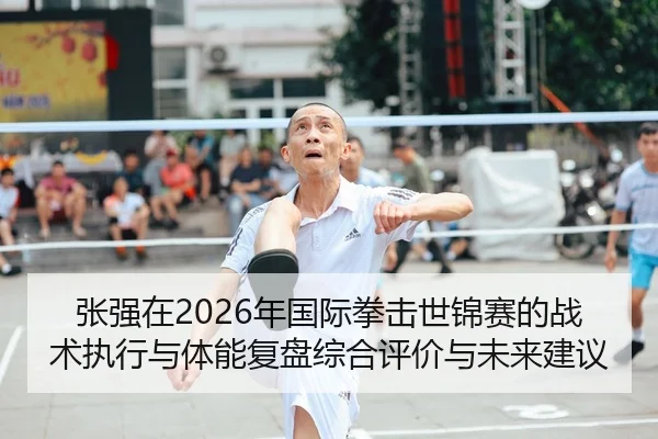 张强在2026年国际拳击世锦赛的战术执行与体能复盘综合评价与未来建议